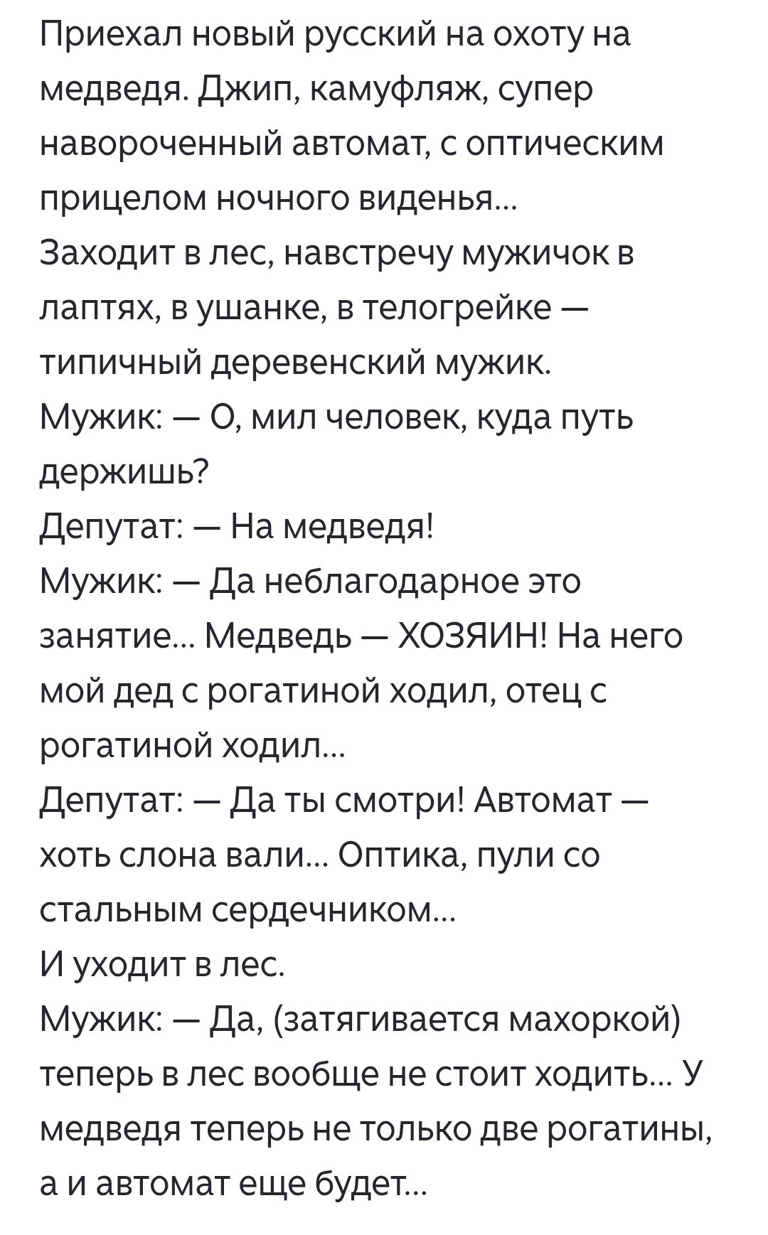 Приехал новый русский на охоту на медведя. Джип, камуфляж, супер навороченный автомат, с оптическим прицелом ночного виденья... Заходит в лес, навстречу мужичок в лаптях, ушанке, телогрейке — типичный деревенский мужик. Мужик: О, мил человек, куда путь держишь? Депутат: На медведя! Мужик: Да неблагодарное это занятие... Медведь — хозяин! На него мой дед с рогатиной ходил, отец с рогатиной ходил... Депутат: Да ты смотри! Автомат — хоть слона валил... Оптика, пули со стальным сердечником... И уходит в лес. Мужик: Да, затягивается махоркой — теперь в лес вообще не стоит ходить...