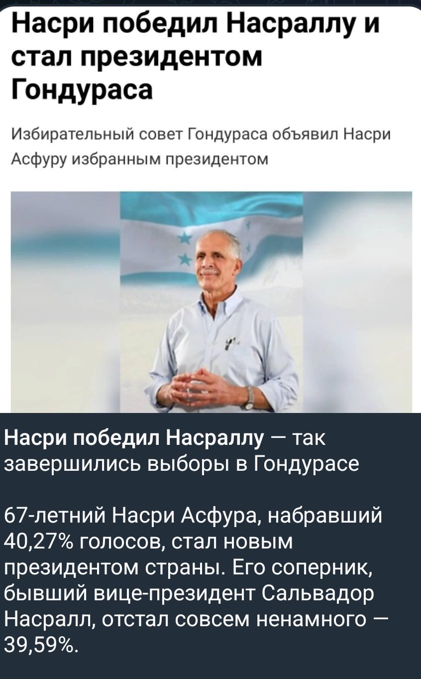 Назри победил Насраллу и стал президентом Гондураса. Избирательный совет Гондураса объявил Насри Асфуру избранным президентом. Насри Асфура, 67 лет, набравший 40,27% голосов, стал новым президентом страны. Его соперник, бывший вице-президент Сальвадор Насралл, набрал 39,59%.