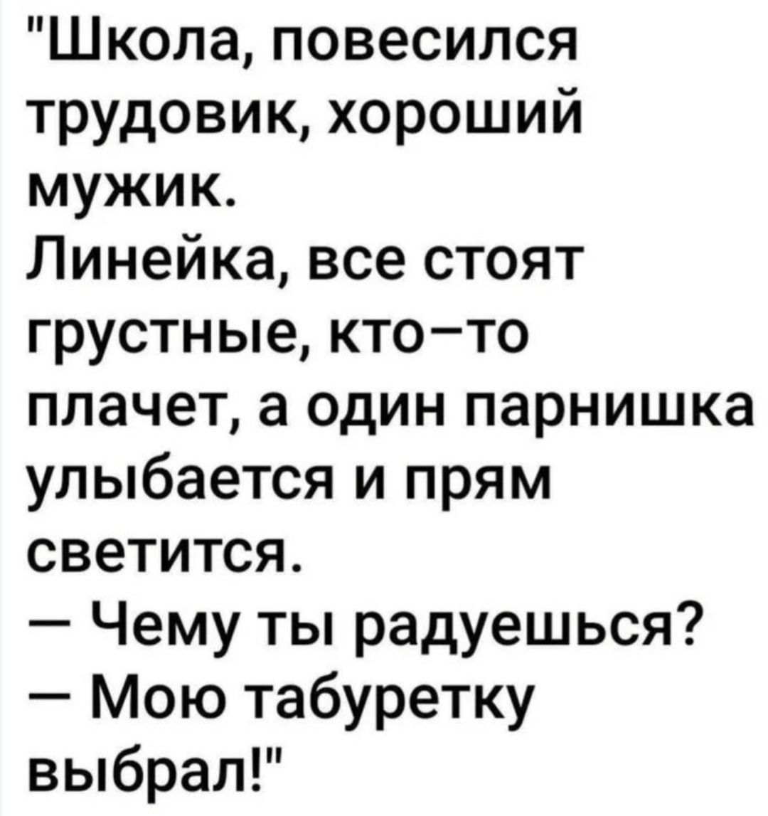 «Школа, повесился трудовик, хороший мужик. Линейка, все стоят грустные, кто-то плачет, а один парнишка улыбается и прям светится. — Чему ты радуешься? — Моё табуретку выбрал!»