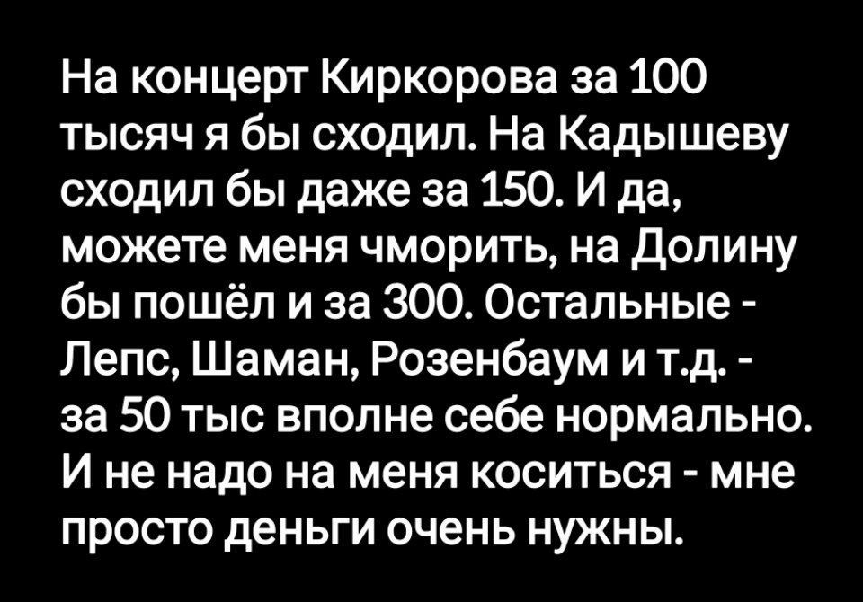 На концерт Киркоровa за 100 тысяч я бы сходил. На Кадышеву сходил бы даже за 150. И да, можете меня чморить, на Долину бы пошёл и за 300. Остальные - Лепс, Шаман, Розенбаум и т.д. - за 50 тыс, вполне себе нормально. И не надо на меня коситься - мне просто деньги очень нужны.