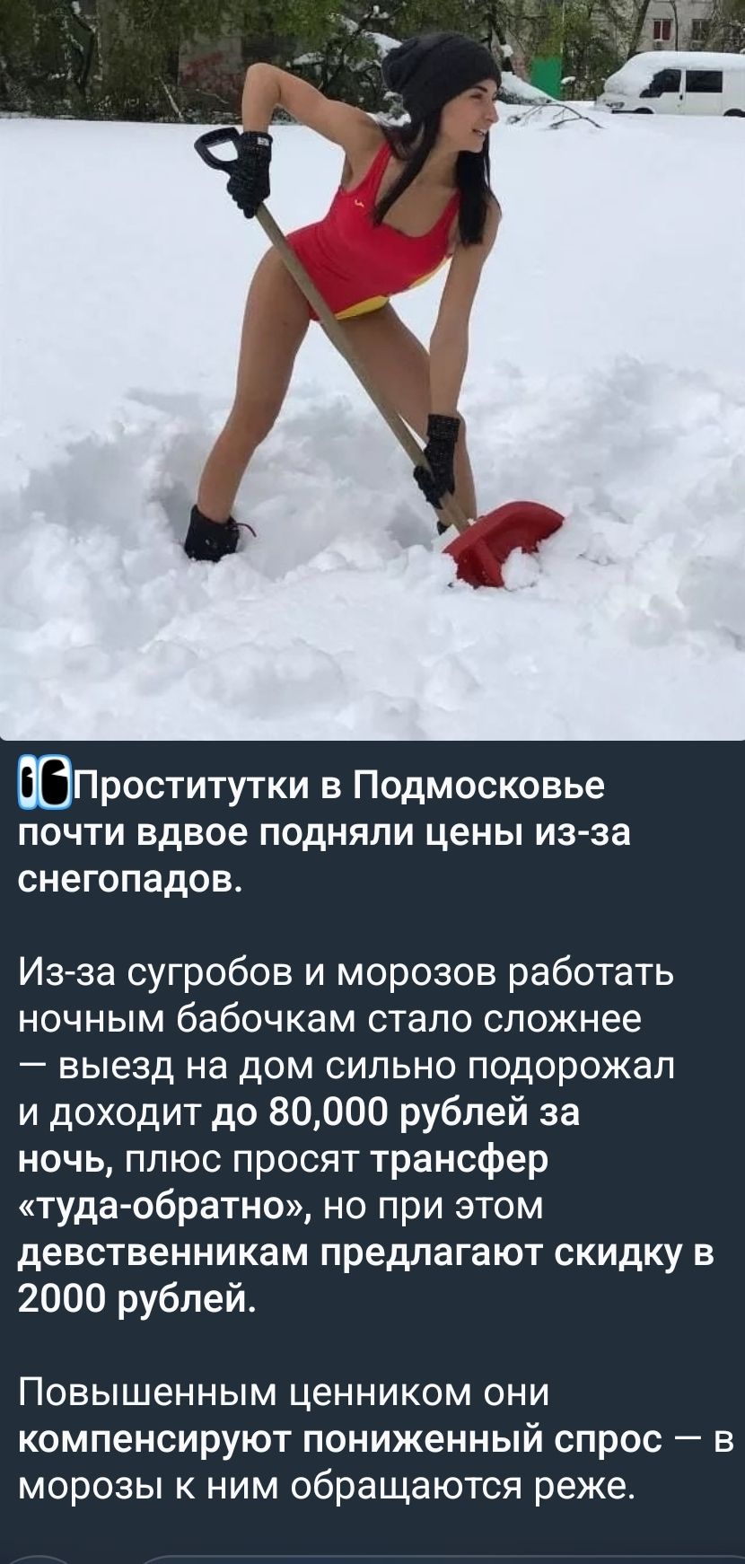Проститутки в Подмосковье почти двое подняли цены из-за снегопадов. Из-за сугробов и морозов работать ночным бабочкам стало сложнее — выезд на дом сильно подорожал и доходит до 80,000 рублей за ночь, плюс просят трансфер «туда-обратно», но при этом девушкам предлагают скидку в 2000 рублей. Повышенным ценником они компенсируют пониженный спрос — в морозы к ним обращаются реже.