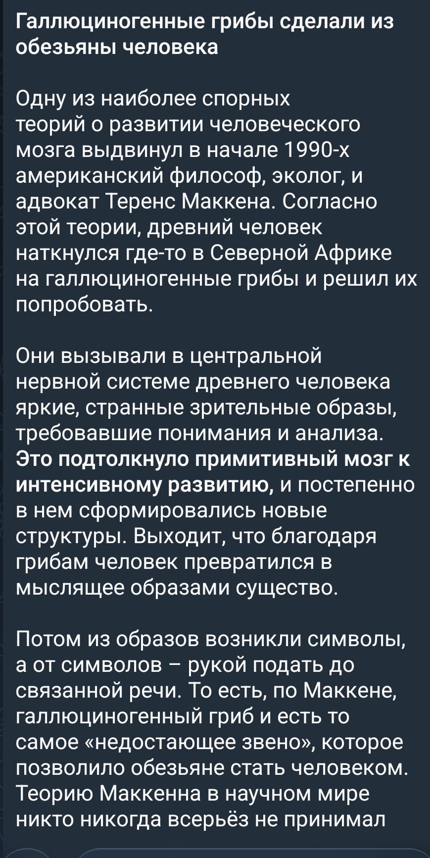 Галлюциногенные грибы сделали из обезьяны человека

Одну из наиболее спорных теорий о развитии человеческого мозга выдвинули в начале 1990-х американский философ, эколог, и адвокат Теренс Маккенна. Согласно этой теории, древний человек наткнулся где-то в Северной Африке на галлюциногенные грибы и решил их попробовать.

Они вызывали в центральной нервной системе древнего человека яркие, странные зрительные образы, требовавшие понимания и анализа. Это подтолкнуло примитивный мозг к интенсивному развитию, и постепенно в нем сформировались новые структуры. Выходит, что благодаря грибам человек превратился в мыслящее существо.

Потом из образов возникли символы, а от символов — рукой подать до связанной речи. То есть, по Маккенне, галлюциногенный гриб и есть то самое «недостающее звено», которое позволило обезьяньему мозгу стать человеческим. Теорию Макккена в научном мире никто никогда всерьёз не принимал.