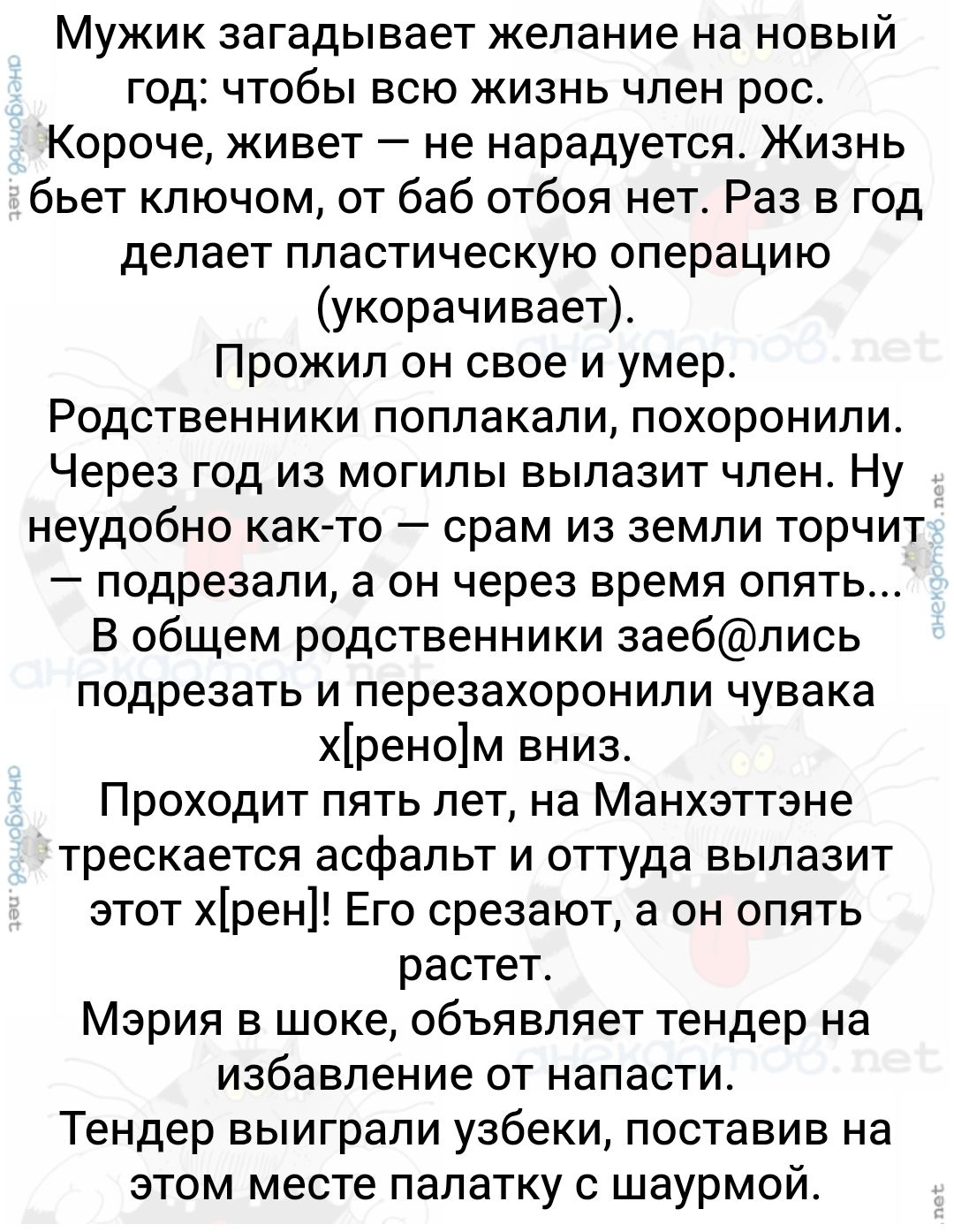 Мужик загадывает желание на новый год: чтобы всю жизнь член рос. Короче, живет — не нарaдается. Жизнь бьет ключом, от баб обтоя нет. Раз в год делает пластическую операцию (укорочивает). Прожил он свое и умер. Родственники поплакали, похоронили. Через год из могилы вылазит член. Ну неудобно как-то — сра… из земли торчит — подрезали, а он через время опять… В общем родственники заеб@лись