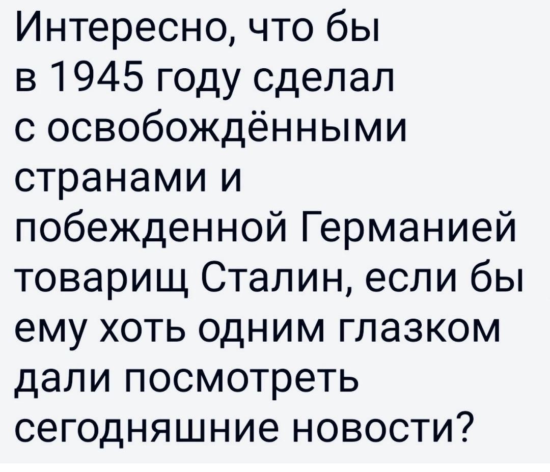 Интересно что бы в 1945 году сделал с освобождёнными странами и побежденной Германией товарищ Сталин если бы ему хоть одним глазком дали посмотреть сегодняшние новости