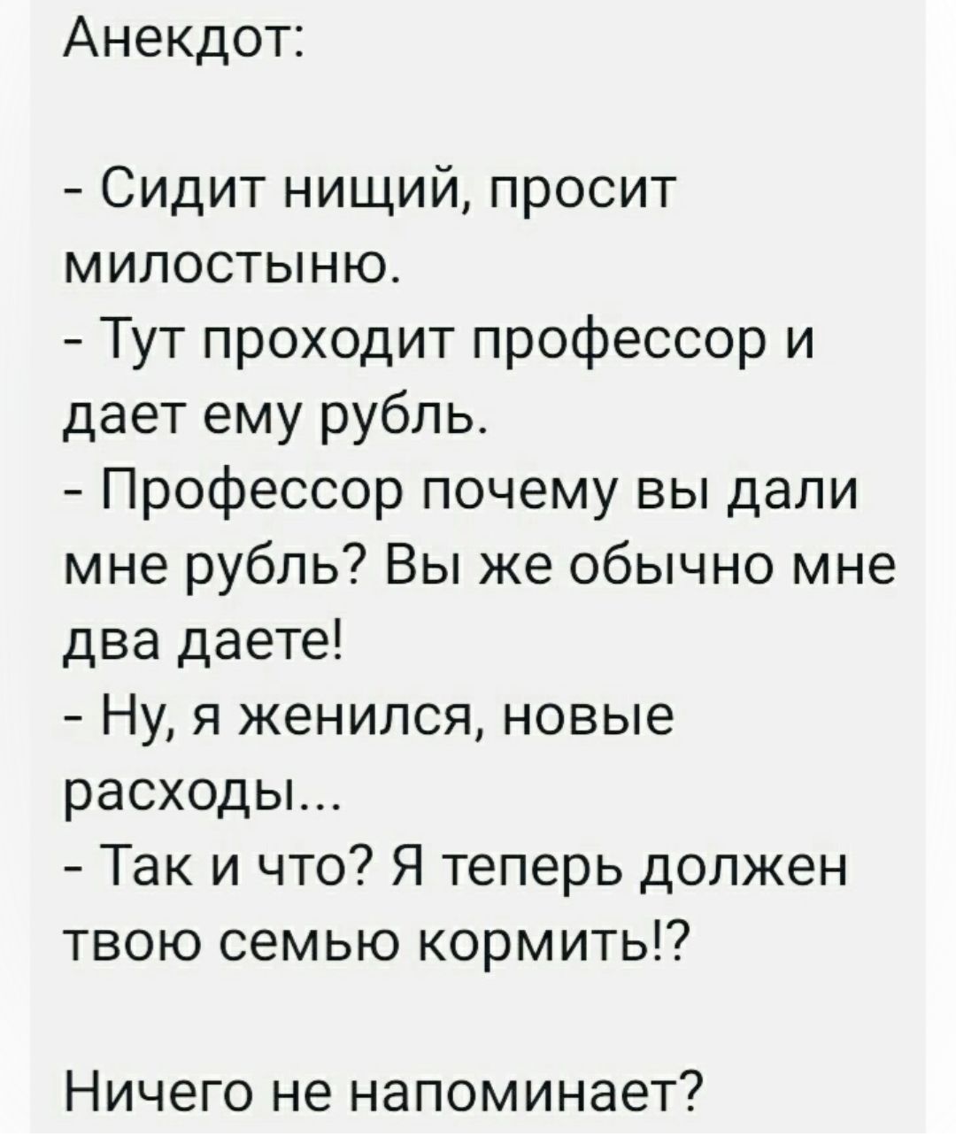 Анекдот Сидит нищий просит милостыню Тут проходит профессор и дает ему рубль Профессор почему вы дали мне рубль Вы же обычно мне два даете Ну я женился новые расходы Так и что Я теперь должен твою семью кормить Ничего не напоминает