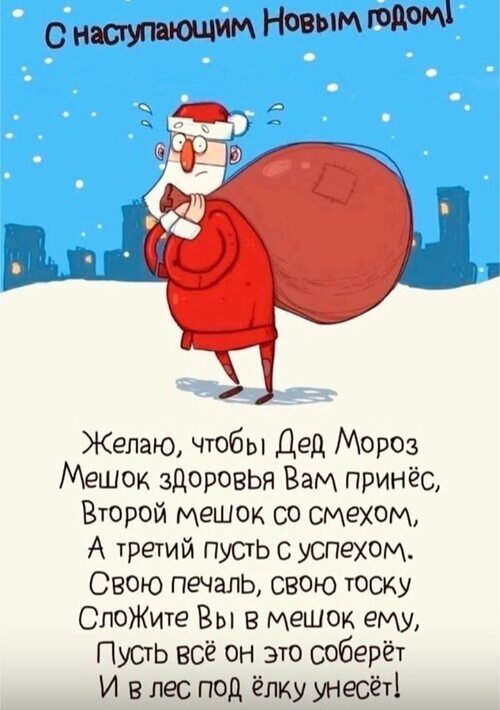 С наступающим Новым годом! Желаю, чтобы Дед Мороз Мешок здоровья Вам принёс, Второй мешок со смехом, А третий пусть с успехом. Свою печаль, свою тоску Сложите Вы в мешок ему, Пусть всё он это соберёт И в лес под ёлку унёс!