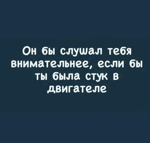Он бы слушал тебя внимательнее, если бы ты была стук в двигателе