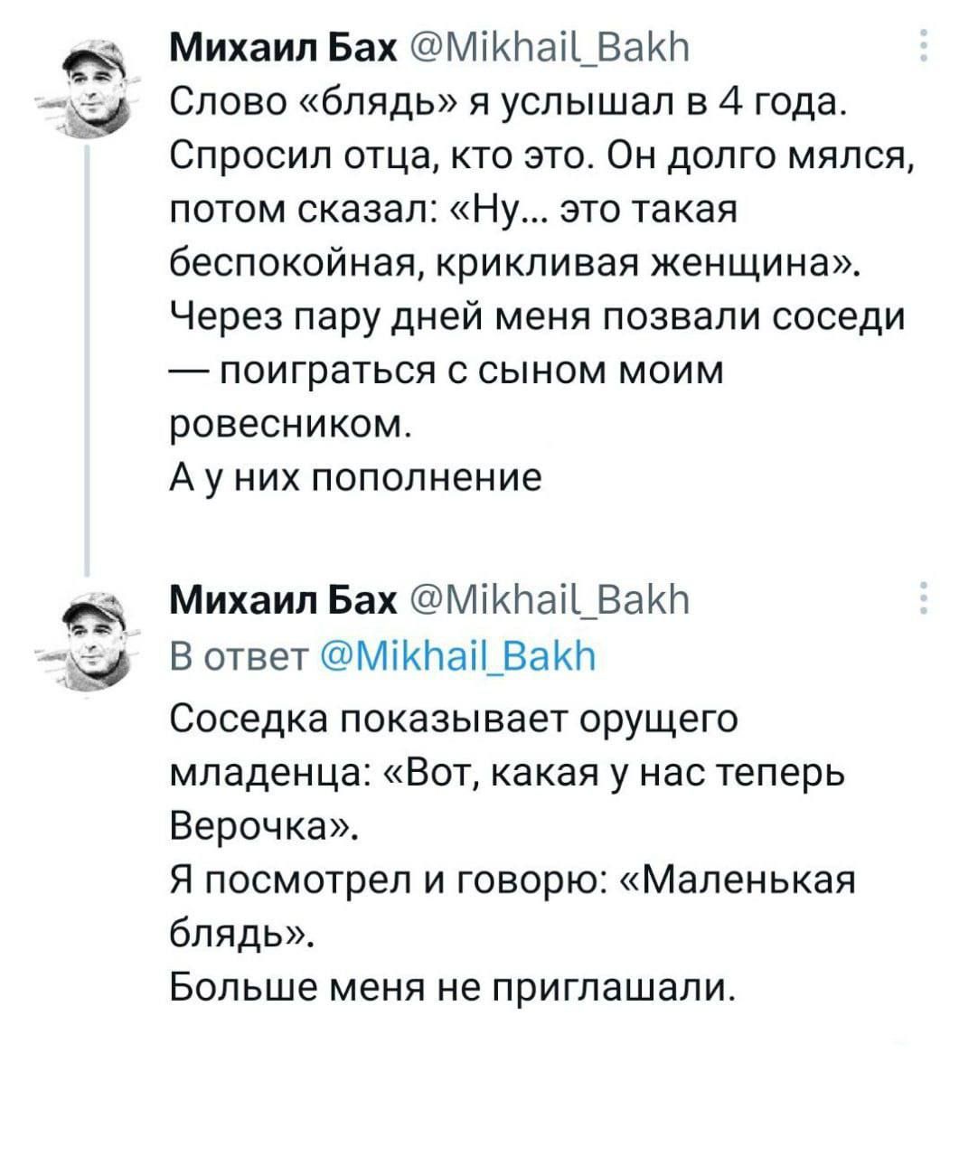 Слово «блядь» я услышал в 4 года. Спросил отца, кто это. Он долго думал, потом сказал: «Ну... это такая беспокойная, кричливая женщина». Через пару дней меня позвали соседи — поиграться с сыном моим ровесником. А у них пополнение. Соседка показывает уродливого младенца: «Вот, какая у нас теперь Верочка». Я посмотрел и говорю: «Маленькая блядь». Больше меня не приглашали.