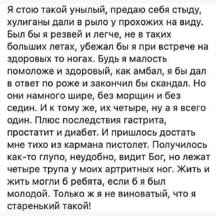 Я стою такой унылый, предаю себя стыду, хулиганы дали в рыло у прохожих на виду. Был бы я резвей и легче, не в таких больших летах, убежал бы я при встрече на здоровых то ногах. Будь я малость помоложе и здоровью, как амбал, я бы дал в ответ по роже и закончил бы скандал. Но они намного шире, без морщин и без седины. И к тому же, как четверо, на нея всего один. Плюс последствия гастрита, простатита и диабет. И пришлось достать мне тихо из кармана пистолет. Получилось как-то глупо, неудобно, видит Бог, не лежат четверо трупа у моих артистичных ног. Жить и жить могли б ребята, если б я был молодо! Только ж я не виноват, что я старенький такой!