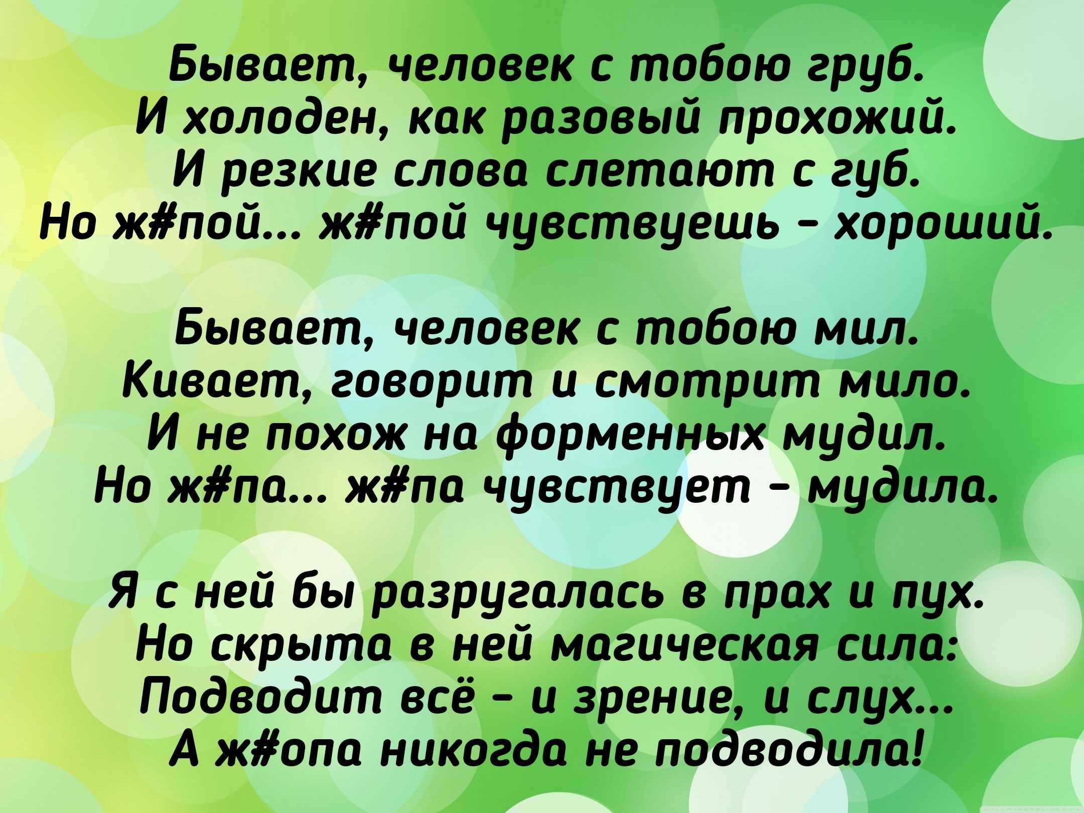 Бывает, человек с тобою груб.
И холоден, как разовый проходной.
И резкие слова слетают с губ.
Но ж#пой... ж#пой чувствуешь - хороший.

Бывает, человек с тобою мил.
Киваёт, говорит и смотрит мило.
И не похож на форменных мудил.
Но ж#па... ж#па чувствует - мудила.

Я с ней бы разругалась в прах и пух.
Но скрыта в ней магическая сила:
Подводит всё - и зрение, и слух...
А ж#па никогда не подвела!