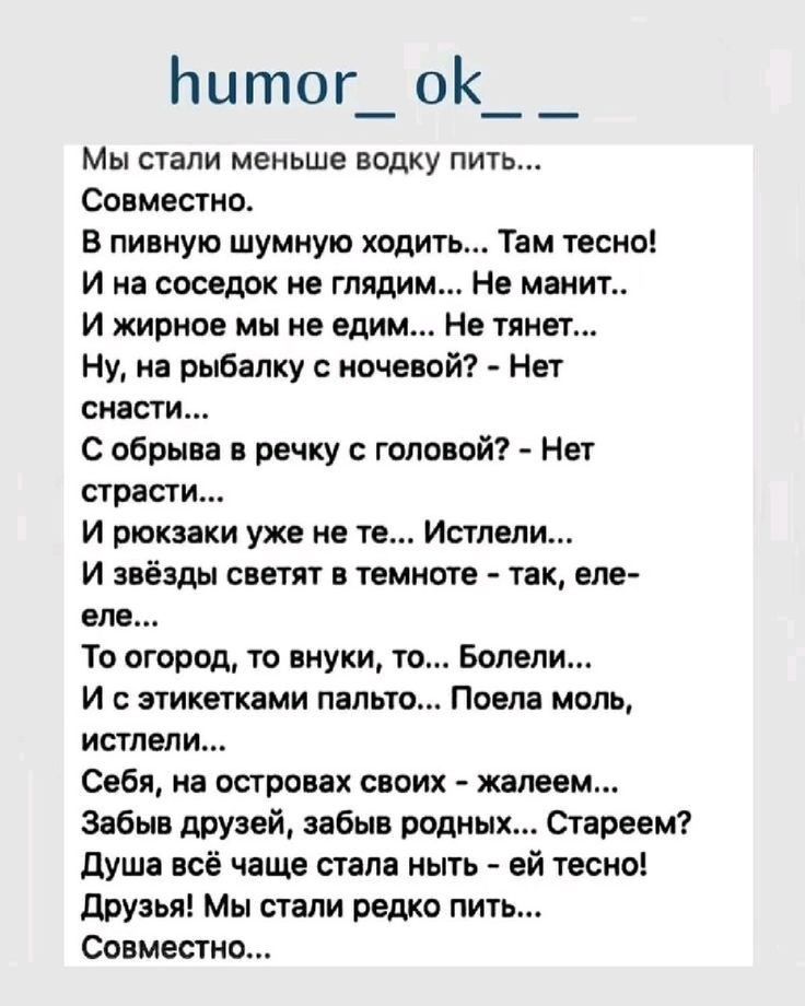 Мы стали меньше водку пить... Совместно.
В пивную шумную ходить... Там тесно!
И на соседок не глядим... Не манит...
И жирное мы не едим... Не тянет...
Ну, на рыбалку с ночевкой? - Нет снасти...
С обрывка в речку с головой? - Нет страсти...
И рожки уже не те... Истели...
И звёзды светят в темноте - так, еле-еле...
То огород, то внуки, то... Болели...
И с этикетками пальто... Поела моль, истели...
Себя, на островах своих - жалуем...
Забыл друзей, забыл родных... Стареем?
Душа все чаще стала ныть - ей тесно!
Друзья! Мы стали редко пить...
Совместно...
