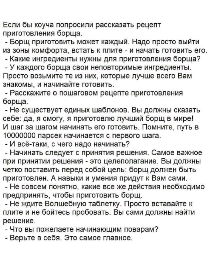 Если бы коуча попросили рассказать рецепт приготовления борща. - Борщ приготовить может каждый. Нада просто выйти из зоны комфорта, встать к плите - и начать готовить его. - Какие ингредиенты нужны для приготовления борща? Просто возьмите те из них, которые лучше всего Вам знакомы, и начинайте готовить. - Рассмотрите с пошаговым рецептом приготовления борща. - Не существует единых шаблонов. Вы должны сказать себе: да, я смогу, я приготовлю лучший борщ в мире! И шаг за шагом начинать его готовить. Помнить, путь в 1000000 раз начинается с первого шага. - И все-таки, с чего начать? - Первое - это решение. Самое важное - это принятое решение! Вы должны осознать, что все в ваших руках. И дальше нужно действовать, и не бояться. У вас есть все необходимые ингредиенты для того, чтобы приготовить борщ. - И не бойтесь начинать с нуля. Просто вставайте к плите и не бойтесь искать рецепт. Вы сами сможете найти решение. - И что вам поможет начинающим поварам? - Верить в себя. Это самое главное.