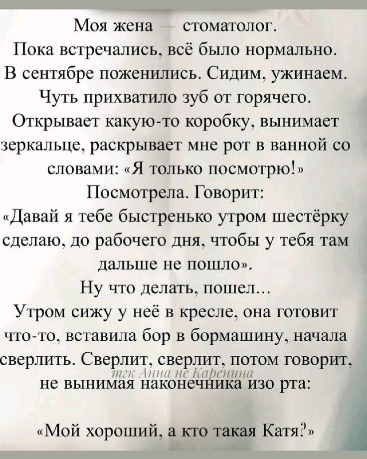 Моя жена – стоматолог.
Пока встречались, всё было нормально.
В сентябре поженились. Сидим, ужинаем.
Чуть прихватило зуб от горячего.
Открывает какую-то коробку, вынимает зеркальце, раскрывает мне рот в ванной со словами: «Я только посмотрю!»
Посмотрела. Говорит:
«Давай я тебе быстренько утром шестерку сделаю, до рабочего дня, чтобы у тебя там дальше не пошло».  
Ну что делать, пошел...
Утром сижу у неё в кресле, она готовит что-то, вставила бор в бормашинку, начала сверлить. Сверлит, сверлит, потом говорит, не вынимая наконечника изо рта:
«Мой хороший, а кто такая Катя?»
