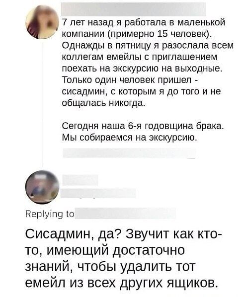 7 лет назад я работала в маленькой компании (примерно 15 человек). Однажды в пятницу я разослала всем коллегам емейлы с приглашением поехать на экскурсию на выходные. Только один человек пришёл -сисадмин, с которым я до того не общалась никогда.

Сегодня наша 6-я годовщина брака. Мы собираемся на экскурсию.

Сисадмин, да? Звучит как кто-то, имеющий достаточно знаний, чтобы удалить тот емейл из всех других ящиков.