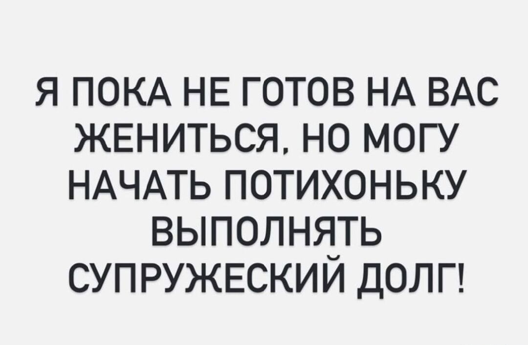 Я ПОКА НЕ ГОТОВ НА ВАС ЖЕНИТЬСЯ, НО МОГУ НАЧАТЬ ПОТИХОНЬКУ ВЫПОЛНЯТЬ СУПРУЖЕСКИЙ ДОЛГ!