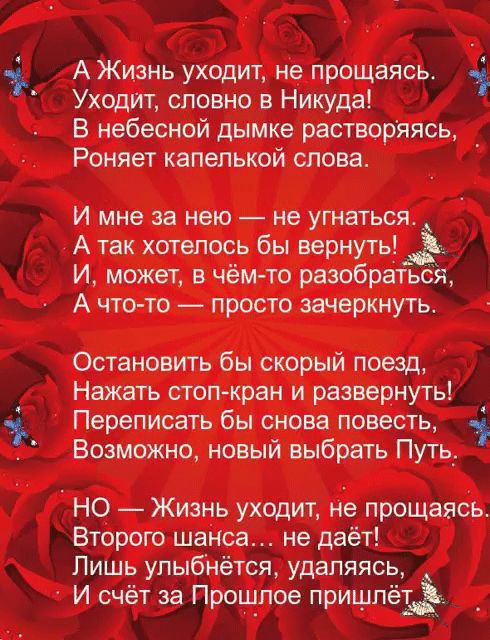 А Жизнь уходит не прощаясь Уходит словно в Никуда Б небесной дымке растворяясь Роняет капелькой слова И мне за нею не угнаться А так хотелось бы вернуть И может в чём то разобратьоя А что то просто зачеркнуть Остановить бы скорый поезд Нажать стоп кран и развернуть Переписать бы снова повесть Возможно новый выбрать Путь НО Жизнь уходит не прощаясь Второго шанса не даёт Лишь упыбнётся удаляясь И сч
