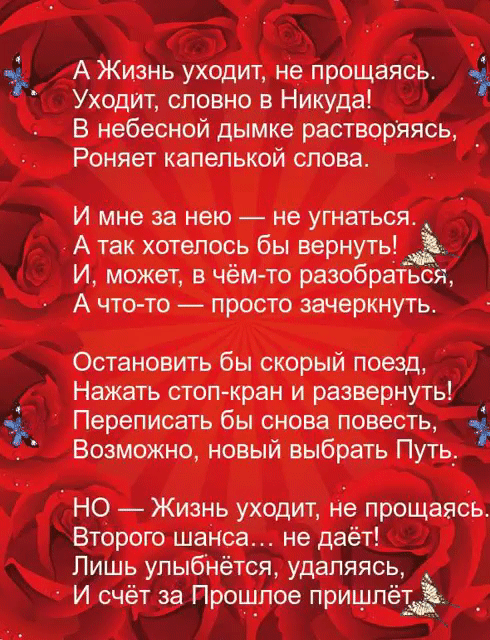 А Жизнь уходит не прощаясьь Уходит словно в Никуда В небесной дымке растворяясь Роняет капелькой слова И мне за нею не угнаться А так хотелось бы вернуть И может в чём то разобраться А что то просто зачеркнуть Остановить бы скорый поезд Нажать стоп кран и развернуть Переписать бы снова повесть 1 Возможно новый выбрать Путь НО Жизнь уходит на прощаясь Второго шанса не даёт Лишь улыбнётся удаляясь И