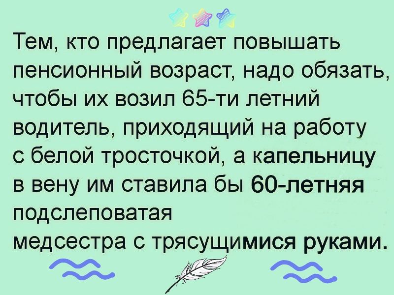 Тем кто предлагает повышать пенсионный возраст надо обязать чтобы их возил 65 ти летний водитель приходящий на работу с белой тросточкой а капельницу в вену им ставила бы 60 петняя подслеповатая медсестра с трясущимися руками