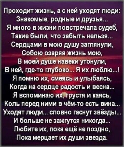 Проходит жизнь а с ней уходят люди Знакомые родные и друзья Я много в жизни повстречала судеб Такие были что забыть нельзя Сердцами в мою душу заглянули Собою озаряя жизнь мою В моей душе навеки утонули В ней где то глубоко Я их люблю Я помню их смеясь и улыбаясь Когда на сердце радость и весна Я вспоминаю ихтрустя и каясь Коль перед ними в чём то 