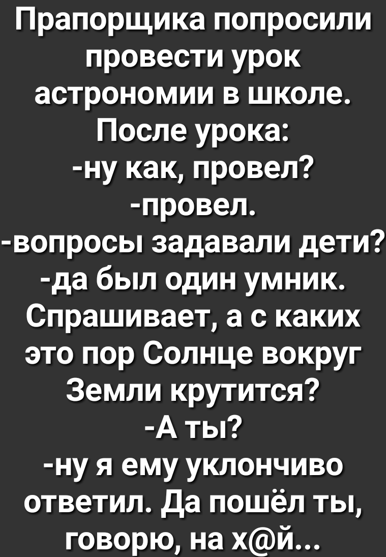 Прапорщика попросили провести урок астрономии в школе После урока ну как провел провел вопросы задавали дети да был один умник Спрашивает а с каких это пор Солнце вокруг Земли крутится А ты ну я ему уклончиво ответил Да пошёл ты говорю на хй