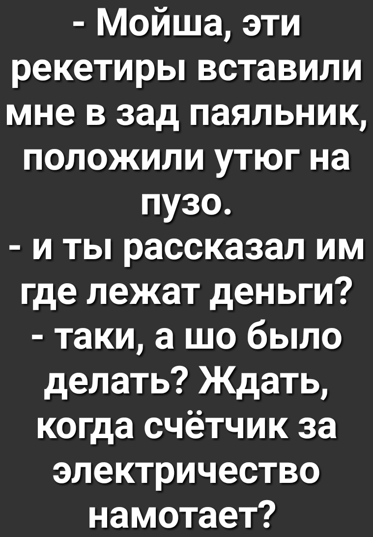 Мойша эти рекетирьпвставили мне в зад паяльник положили утюг на пузо и ты рассказал им где лежат деньги таки а шо было делать Ждать когда счётчик за электричество намотает