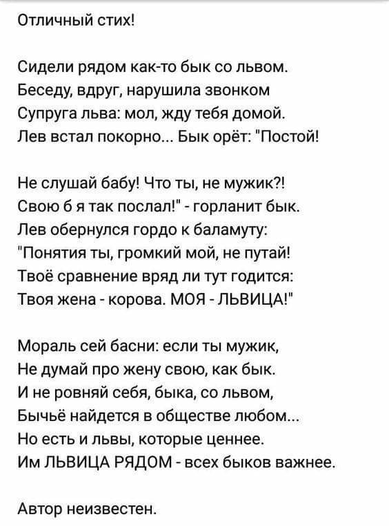 Отличный стих Сидели рядом как то бык со львом Беседу вдруг нарушила звонком Супруга льва мол жду тебя домой Лев встал покорно Бык орёт Постой Не слушай бабу Что ты не мужик Свою б я так послал горланит бык Лев обернулся гордо к бапамуту Понятия ты громкий мой не путай Твоё сравнение вряд ли тут годится Твоя жена корова МОЯ ЛЬВИЦА Мораль сей басни если ты мужик Не думай про жену свою как бык И не 