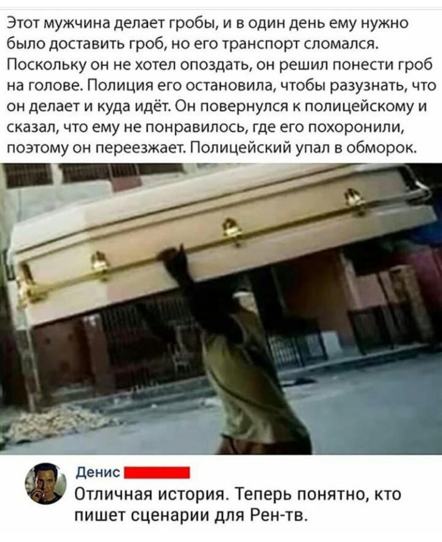Этот мужчина делает гробы и в один день ему нужно было доставить гроб но его транспорт сломался Поскольку он не хотел опоздать он решил понести гроб на голове Полиция его остановила чтобы разузнать что он делает и куда идёт Он повернулся к полицейскому и сказал что ему не понравилось где его похоронили поэтому он переезжает Полицейский упал в обморок Денис _ ОТЛИЧНЗЯ ИСТОРИЯ Теперь ПОНЯТНО КТО ПИШ