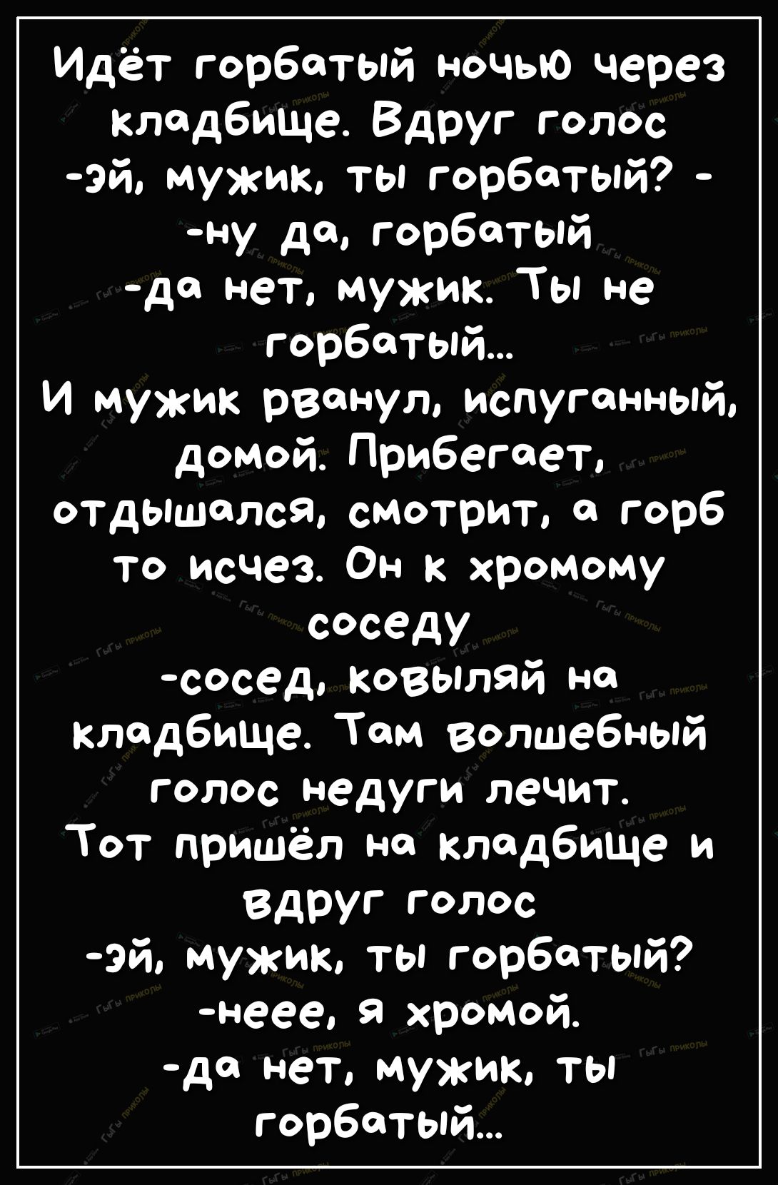 Идёт горбатый ночью через кладбище Вдруг голос эй мужик ты горбатый ну да горбатый де нет мужик Ты не горбатый И мужик рванул испуг онный домой Прибегает ОТДЫШОЛсЯ смотрит с горб то исчез Он к хромому соседу сосед КОВЫЛЯЙ но кладбище Том волшебный голос недуги лечит Тот пришёл на кладбище и вдруг голос эй мужик ты горбатый неее я хромой дд нет мужик ты горбатый