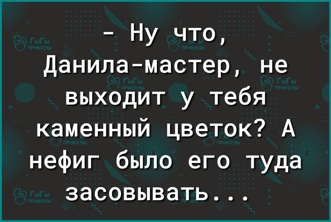 Ну что Данила мастер не выходит у тебя каменный цветок А нефиг было его туда засовывать