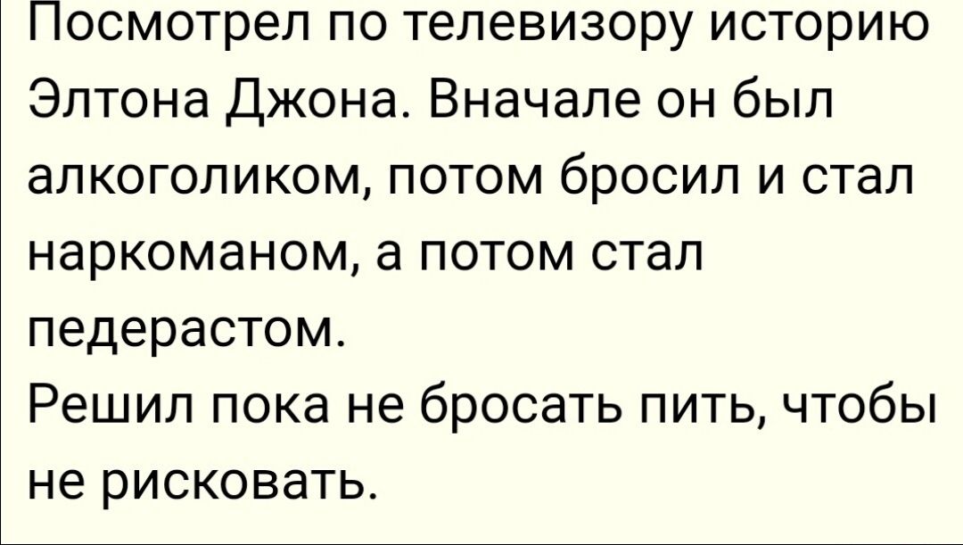 Посмотрел по телевизору историю Элтона Джона Вначале он был апкогопиком ПОТОМ бросил И СТЭП наркоманом а потом стал педерастом Решил пока не бросать пить чтобы не рисковать