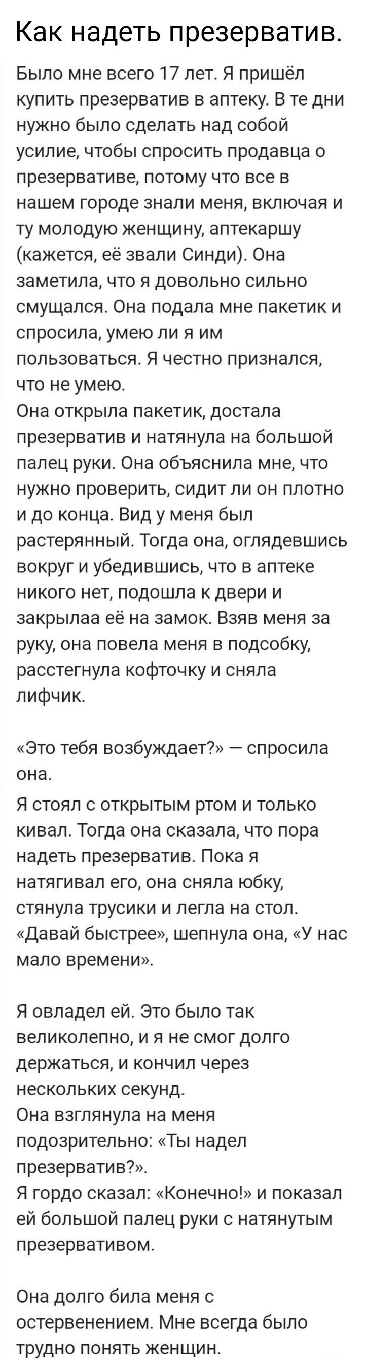 Как НЭДЕТЬ презерватив Было мне всего 17 лет я пришёл купить презерватив в аптеку В те дни нужно было сделать над собой усилие чтобы спросить продавца 0 презервативе потому что все в нашем городе ЭНЗПИ МЕНЯ ВКЛЮЧЗЯ И ту молодую женщи ну аптекаршу кажется её звали Синди Она заметила что я довольно сильно смущапся Она подала мне пакетик и спросила умею ЛИ Я ИМ пользоваться Я честно признался что не 