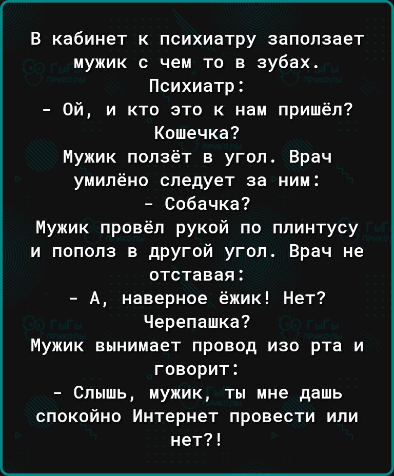 В кабинет к психиатру запапзает мужик с чем то в зубах Психиатр Ой и кто это к нам пришёл Кошечка Мужик ползёт в угол Врач умипёно следует за ним Собачка Мужик провёл рукой по плинтусу и пополз в другой угол Врач не отставая А наверное ёжик Нет Черепашка Мужик вынимает провод изо рта и говорит Слышь мужик ты мне дашь спокойно Интернет провести или нет