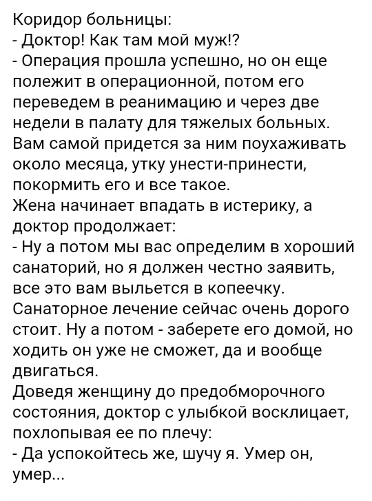 Коридорбопьницьн Доктор Как там мой муж Операция прошла успешно но он еще полежит в операционной потом его переведем вреанимацию ичерездве недели в палату для тяжелых больных Вам самой придется за ним поухаживать около месяцауткуунеСТИпринести покормить его и все такое Жена начинает впадать в истерику а докторпродолжаег Ну а потом мы вас определим в хороший санаторий но я должен честно заявить все
