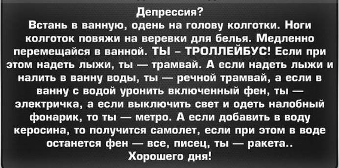 депрессия Встань в ванную одень на голову колготки Ноги колготок повяжи на веревки для белья Медленно перемещайся ванной ТЫ ТРОЛЛЕЙБУС Если при этом надеть лыжи ты трамвай А если надеть лыжи и налить в ванну воды ты речной трамвай а если в ванну с водой уронить включенный фен ты электричка а если выключить свет и одеть напобный фонарик то ты метро А если добавить в воду керосина то получится самол