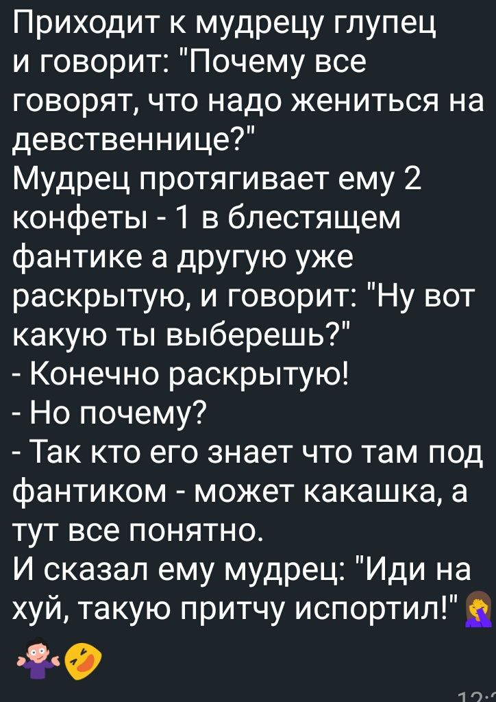 Приходит к мудрецу глупец и говорит Почему все говорят что надо жениться на девственнице Мудрец протягивает ему 2 конфеты 1 в блестящем фантике а другую уже раскрытую и говорит Ну вот какую ты выберешь Конечно раскрытую Но почему Так кто его знает что там под фантиком может какашка а тут все понятно И сказал ему мудрец Иди на хуй такую притчу испортил г чо г