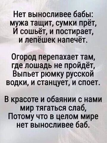 Нет выносливее бабы мужа тащит сумки прёт И сошьёт и постирает и лепёшек напечёт Огород перепахает там где лошадь не пройдёт Выпьет рюмку русской водки и станцует и споет В красоте и обаянии с нами мир тягаться слаб Потому что в целом мире нет выносливее баб