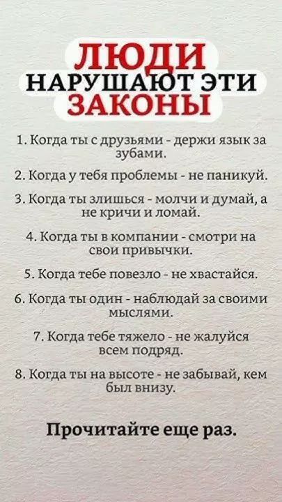 ЛЮДИ НАРУШАЮТ ЭТИ ЗАКОНЫ

1. Когда ты с друзьями - держи язык за зубами.
2. Когда у тебя проблемы - не паникуй.
3. Когда ты злишься - молчи и думай, а не кричи и ломай.
4. Когда ты в компании - смотри на свои привычки.
5. Когда тебе повезло - не хвастайся.
6. Когда ты один - наблюдай за своими мыслями.
7. Когда тебе тяжело - не жалуйся всем подряд.
8. Когда ты на высоте - не забывай, кем был внизу.

Прочитайте еще раз.