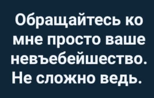 Обращайтесь ко мне просто ваше невъебейшество Не сложно ведь