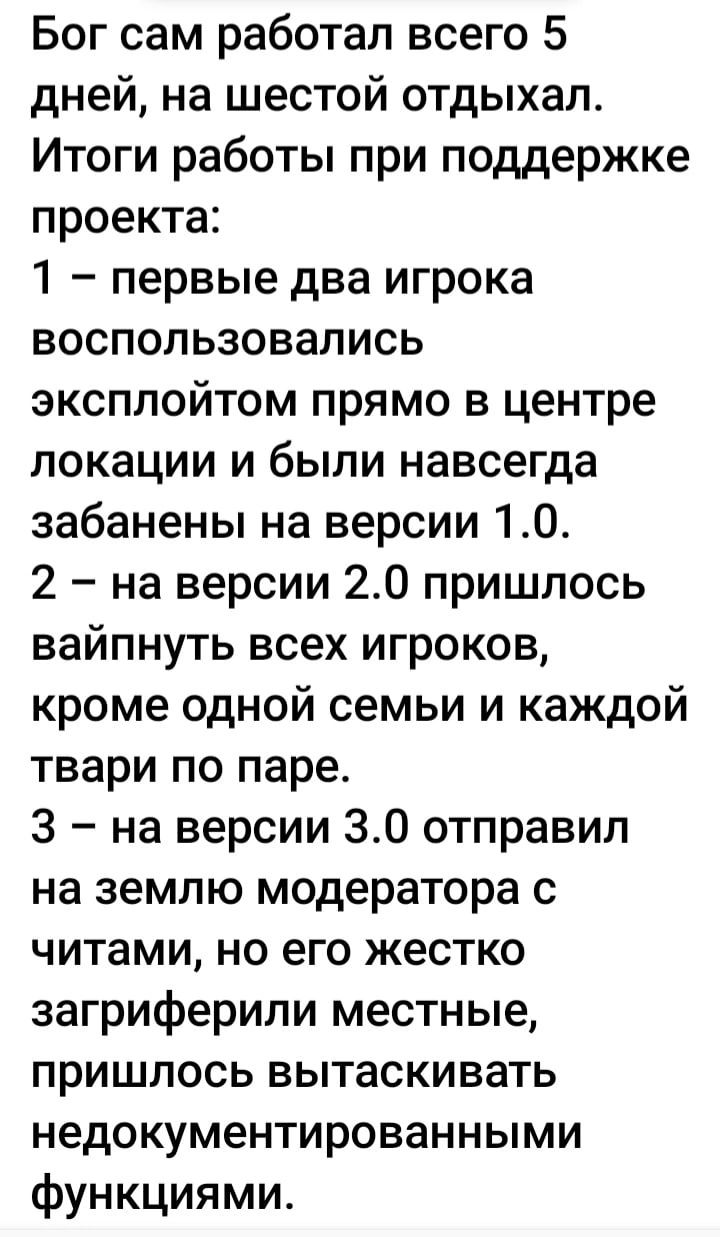 Бог сам работал всего 5 дней на шестой отдыхал Итоги работы при поддержке проекта 1 первые два игрока воспользовались эксплойтом прямо в центре локации и были навсегда забанены на версии 10 2 на версии 240 пришлось вайпнуть всех игроков кроме одной семьи и каждой твари по паре 3 на версии 30 отправил на землю модератора с читами но его жестко загриферили местные пришлось вытаскивать недокументиров