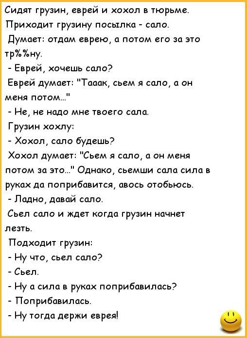 Сидят грузин е рей и хохол в тюрьме Приходит грузину посылка соло Думает отдам еврею потом его за это трЪУ ну Еврей хочешь сало Еврей думпет Топик сьем я соло а он меня потом Не не надо мне твоего соло Грузин хохлу Хохол сало будешь Хохол думое Съем я сало он меня потом за это Однако сьемши спла сила и руках дп поприбовится авось отобьюсь Псщнщ давай сало Сьеп село и Ждет когда грузин начнет лезть