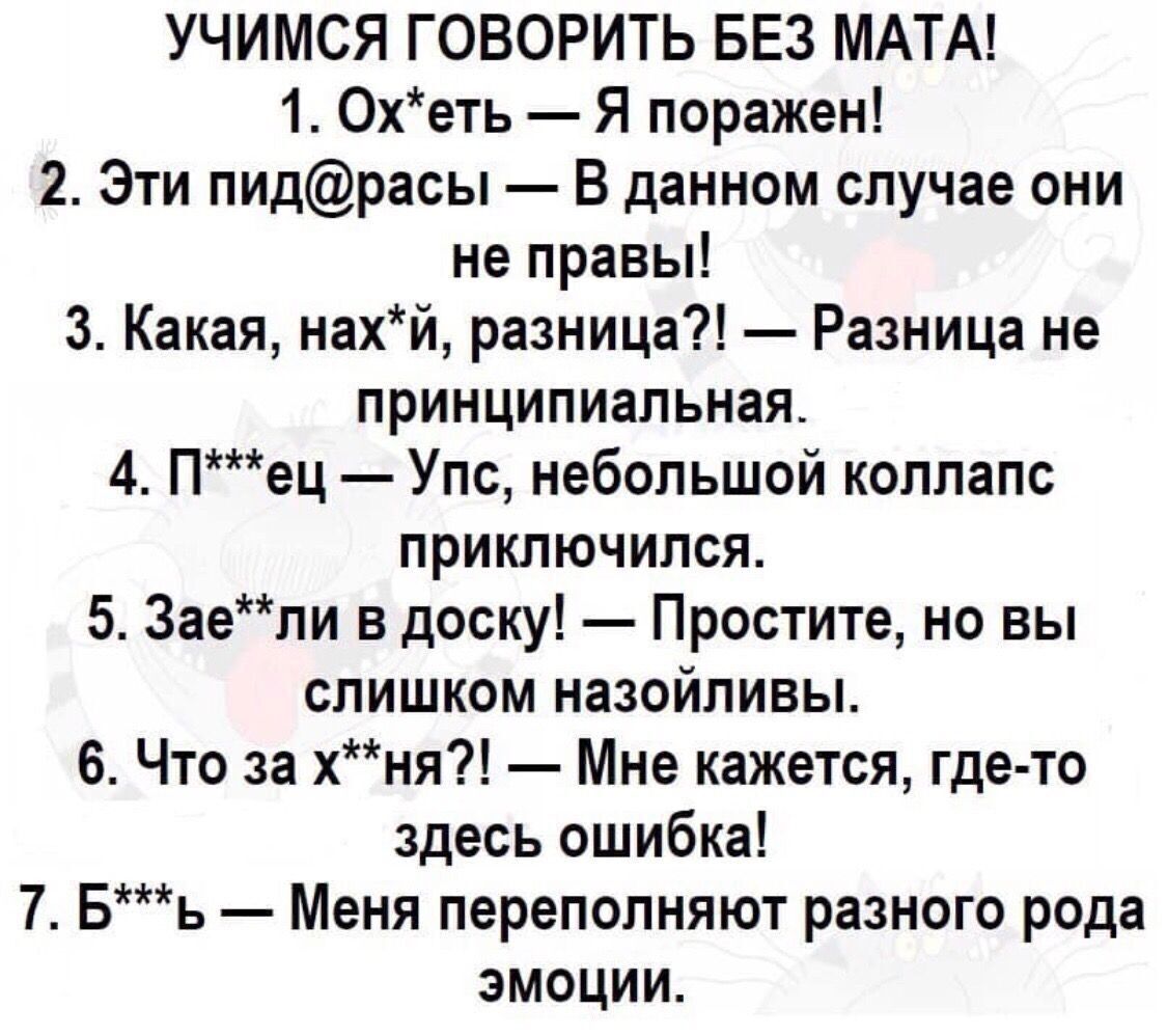 УЧИМСЯ ГОВОРИТЬ БЕЗ МАТА 1 Охеть Я поражен 2 Эти пидрасы В данном случае они не правы 3 Какая нахй разница Разница не принципиальная 4 Пец Упс небольшой коллапс приключился 5 Заепи в доску Простите но вы слишком назойливы 6 Что за хня Мне кажется где то здесь ошибка 7 Бь Меня переполняют разного рода эмоции