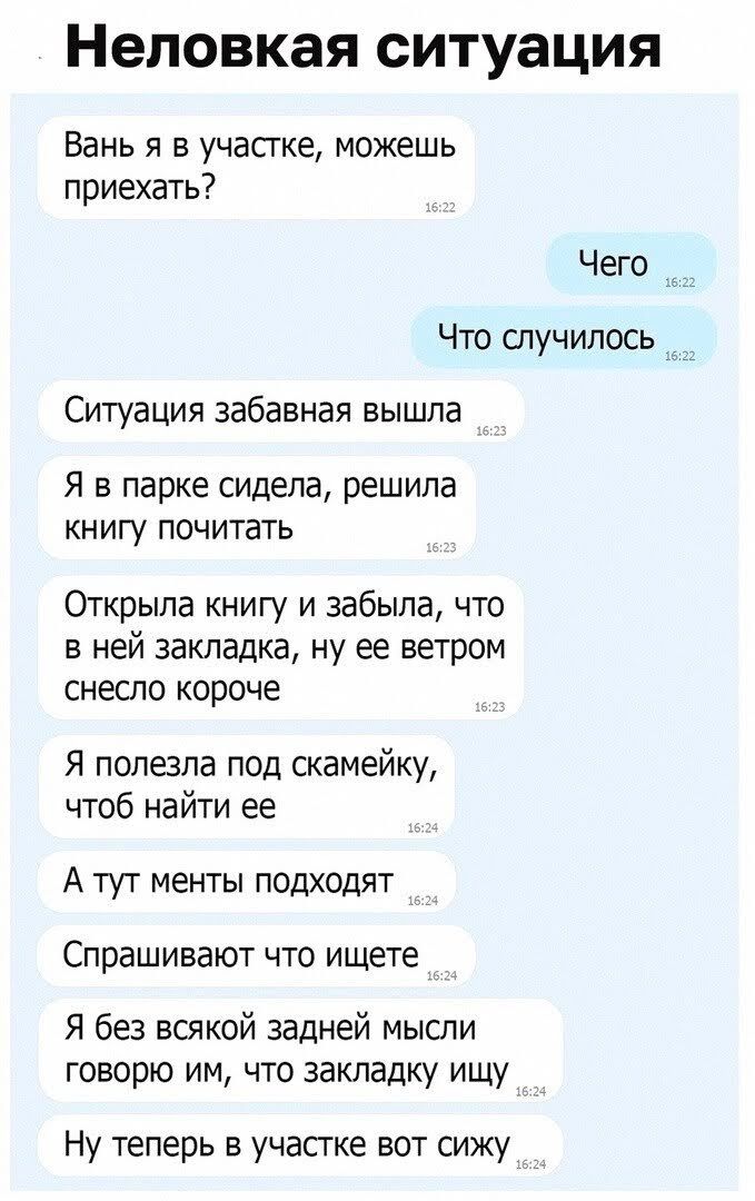 НЕЛОВКЗЯ СИТУЭЦИЯ Вань я в участке можешь приехать Чего Что случилось _ Ситуация забавная вышла я в парке сидела решила книгу почитать Открыла книгу и забыла что в ней закладка ну ее ветром снесло короче Я полезла под скамейку чтоб найти ее А тут менты подходят Спрашивают что ищете Я без всякой задней мысли говорю им что закладку ищу Ну теперь в участке вот сижу