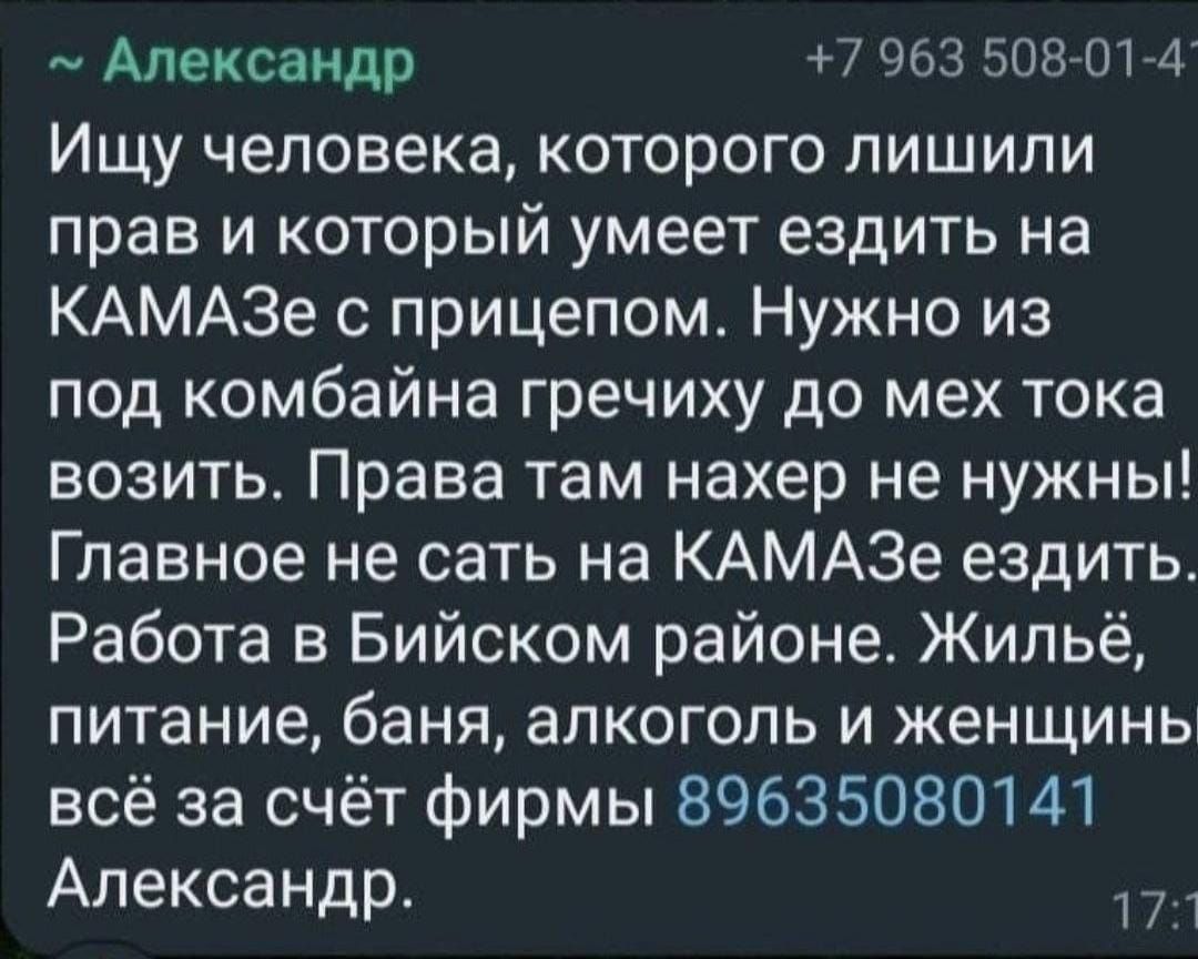 Александр 003 50870174 Ищу человека которого лишили прав и который умеет ездить на КАМАЗе прицепом Нужно из под комбайна гречиху до мех тока возить Права там нахер не нужны Главное не сать на КАМАЗе ездить Работа в Бийском районе Жильё питание баня алкоголь и женщинь всё за счёт фирмы 89635080141 Александр 1