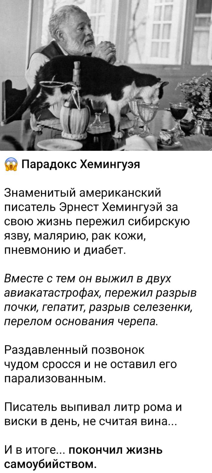 Парадокс Хемингуэя Знаменитый американский писатель Эрнест Хемингуэй за свою жизнь пережил сибирскую язву малярию рак кожи пневмонию и диабет Вместе С тем ОН ВЫЖИЛ В ДВУХ авиакатастрофах пережил разрыв почки гепатит разрыв селезенки ПЕРЕЛОМ ОСНОБЗНИЯ черепа Раздавленный ПОЗВОНОК ЧУДОМ сросся И не оставил его парализованным Писатель ныпивал литр рома и виски в день не считая вина И в итоге покончил