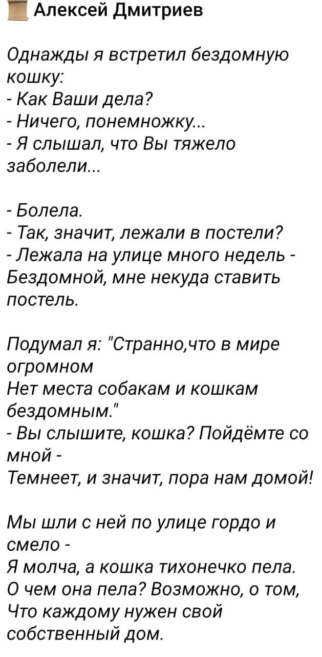 Алексей Дмитриев Однажды я встретил бездомную кошку Как Ваши дела Ничего понемножку Я слышал что Вы тяжело заболели Бопела Так значит лежали в постели Лежала на улице много недель Бездомной мне некуда ставить постель Подумал я Странночто в мире огромном Нет места собакам и кошкам бездомным Вы слышите кошка Пойдёмте со мной Темнеет и значит пора нам домой Мы шли с ней по улице гордо и смело Я молча