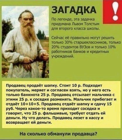 ЗАГАДКА По легенде, эта задача придумана Львом Толстым для второго класса школы. Сейчас её правильно могут решить только 30% старшеклассников, только 20% студентов ВУЗов и только 10% работников банков и кредитных учреждений.

Продавец продаёт шапку. Стоит 10 р. Подходит покупатель, меряет и согласен взять, но у него есть только банкнота 25 р. Продавец отсылает мальчика с этим 25 р. соседу разминать. Мальчик прибегает и даёт 10+10+5. Через какое-то время приходит сосед и говорит, что за 25 р. фальшивые, требуется отдать деньги. Ну что делать. Продавец идет в кассу и возвращает деньги.

На сколько обманули продавца?