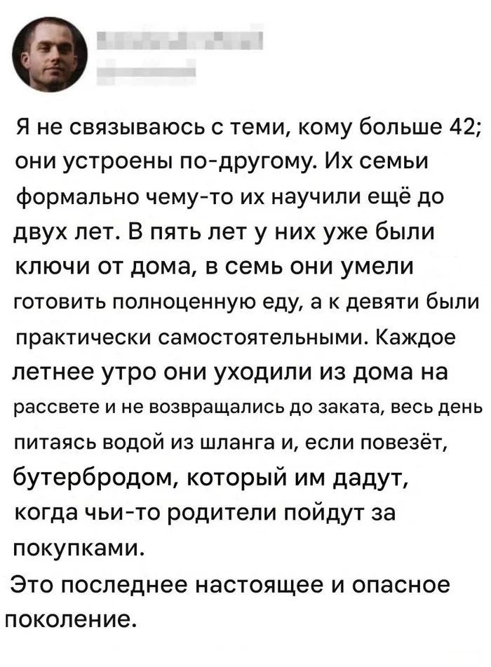 Я не связываюсь с теми, кому больше 42; их устроено по-другому. Их семьи что-то учили ещё до двух лет. В пять лет у них были ключи от дома, в семь они умели готовить полноценную еду, а к девяти были практически самостоятельными. Каждое летнее утро они уходили из дома на рассвете и не возвращались до заката, весь день питаясь водой из шланга и, если повезёт, бутербродом, который им дадут, когда чьи-то родители пойдут за покупками. Это последнее и опасное поколение.