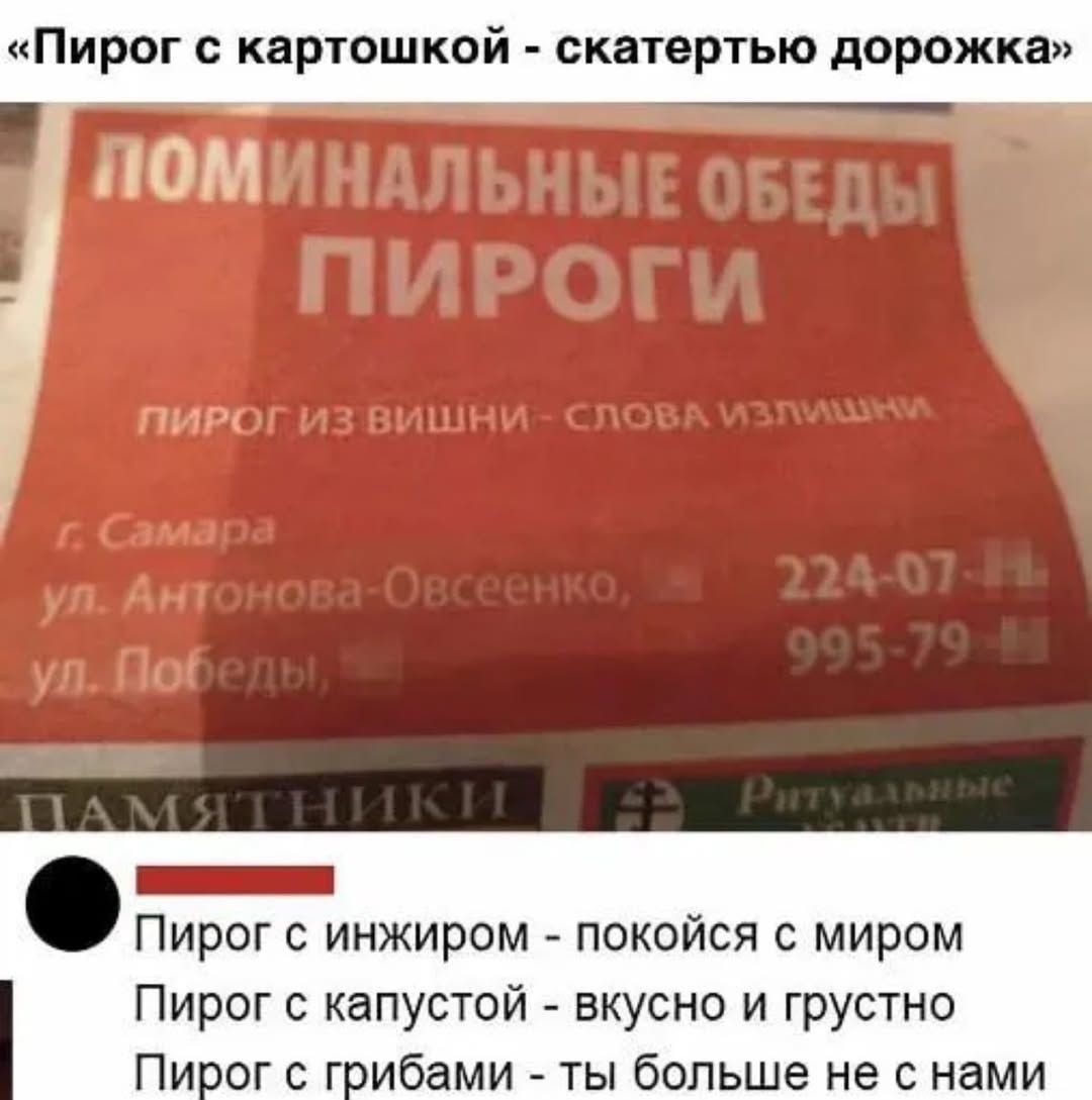 «Пирог с картошкой - скатертью дорожка»
ПОМИНАЛЬНЫЕ ОБЕДЫ
ПИРОГИ
ПИРОГ ИЗ ВИШНИ - СЛОВА ИЗЛИШНИ
г. Самара
ул. Антонова-Овсеенко, д. 224-07

Пирог с инжиром - покойся с миром
Пирог с капустой - вкусно и грустно
Пирог с грибами - ты больше не с нами