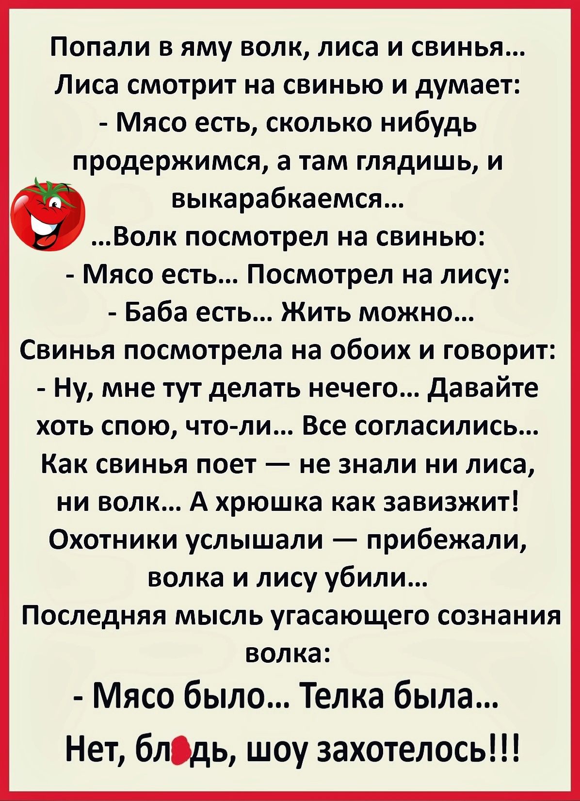 ПОПЗЛИ Б яму ВОЛК ЛИСЗ И СВИНЬЯ Лиса смотрит на свинью и думает Мясо есть сколько нибудь продержится а там глядишь и выкарабкаемся Волк посмотрел на свинью Мясо есть Посмотрел на лису Баба ест Жить можно Свинья посмотрела на обоих и говорит ну мне тут делать нечего давайте ХОТЬ СПОЮ ЧТО ЛИ Все СОГЛЭСИЛИСЬ Как свинья поет не знали ни лиса ни волк А хрюшка как завизжит Охотники услышали прибежали во