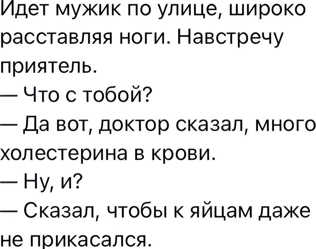 Идет мужик по улице, широко расставляя ноги. Навстречу приятель.
— Что с тобой?
— Да вот, доктор сказал, много холестерина в крови.
— Ну, и?
— Сказал, чтобы к яйцам даже не прикасался.